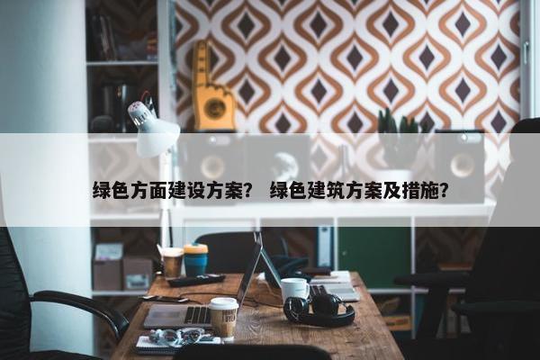 绿色方面建设方案？ 绿色建筑方案及措施？