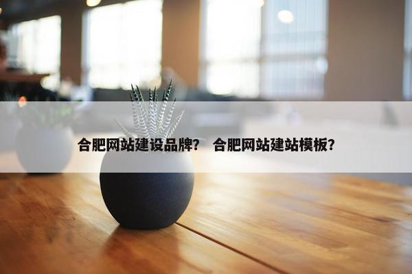 合肥网站建设品牌？ 合肥网站建站模板？