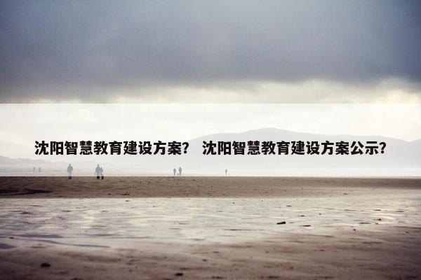 沈阳智慧教育建设方案？ 沈阳智慧教育建设方案公示？