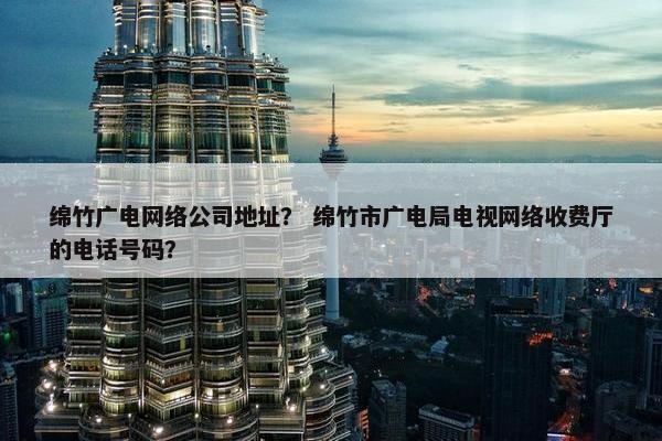 绵竹广电网络公司地址？ 绵竹市广电局电视网络收费厅的电话号码？
