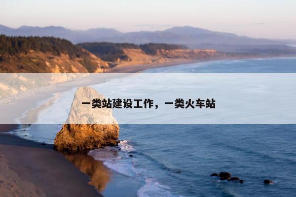一类站建设工作，一类火车站