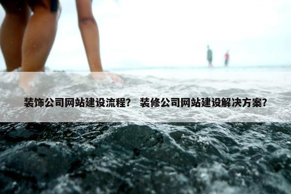 装饰公司网站建设流程？ 装修公司网站建设解决方案？