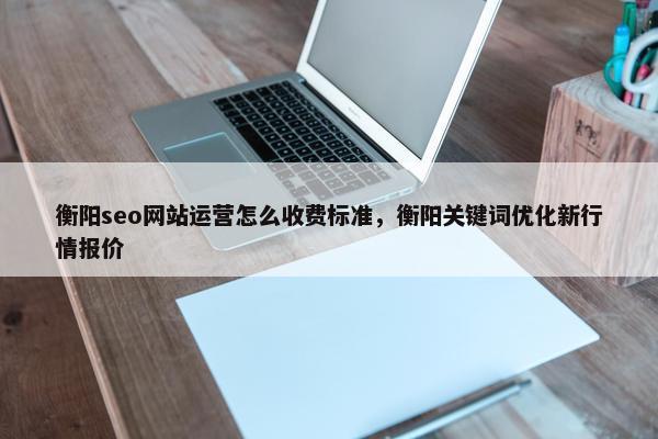 衡阳seo网站运营怎么收费标准，衡阳关键词优化新行情报价