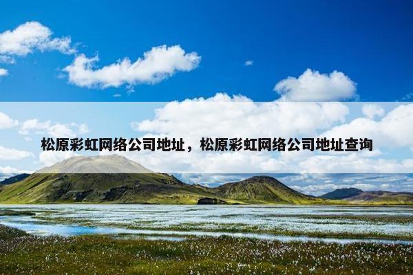 松原彩虹网络公司地址，松原彩虹网络公司地址查询