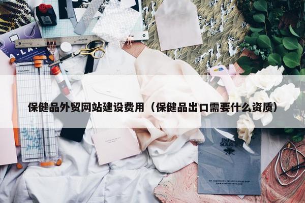 保健品外贸网站建设费用（保健品出口需要什么资质）