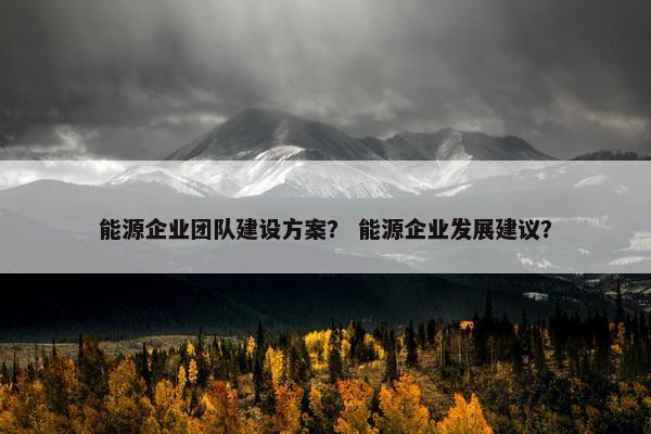 能源企业团队建设方案？ 能源企业发展建议？