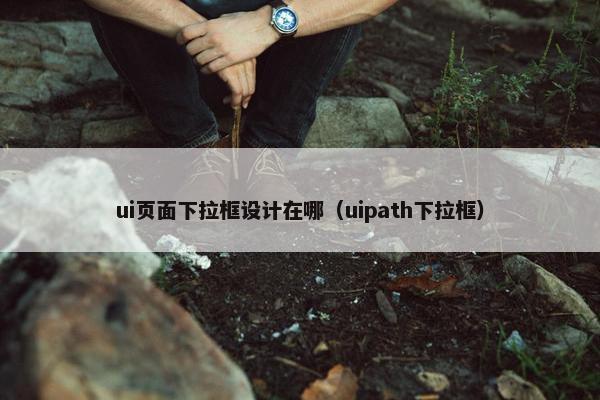 ui页面下拉框设计在哪（uipath下拉框）