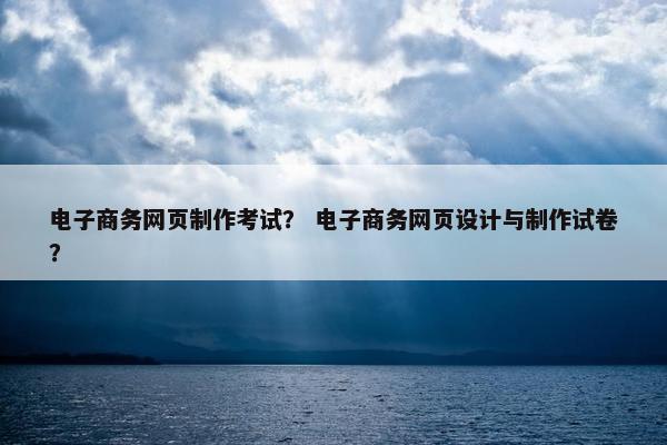 电子商务网页制作考试？ 电子商务网页设计与制作试卷？