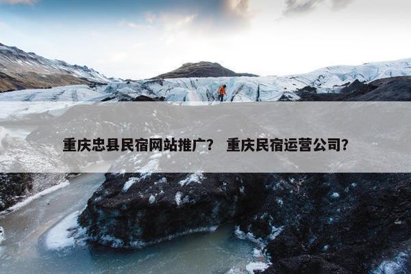 重庆忠县民宿网站推广？ 重庆民宿运营公司？