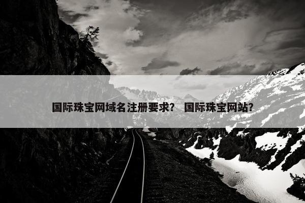 国际珠宝网域名注册要求？ 国际珠宝网站？