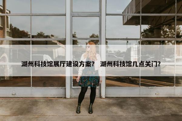 湖州科技馆展厅建设方案？ 湖州科技馆几点关门？
