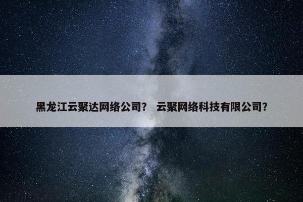 黑龙江云聚达网络公司？ 云聚网络科技有限公司？