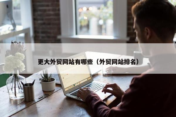 更大外贸网站有哪些（外贸网站排名）