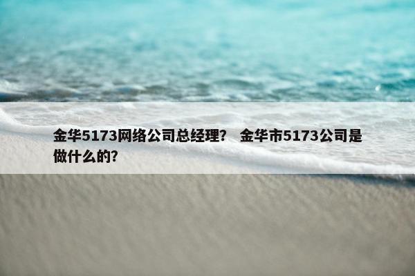 金华5173网络公司总经理？ 金华市5173公司是做什么的？