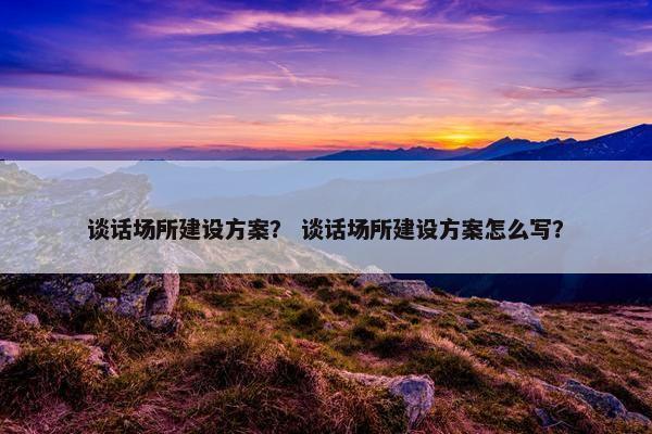 谈话场所建设方案？ 谈话场所建设方案怎么写？