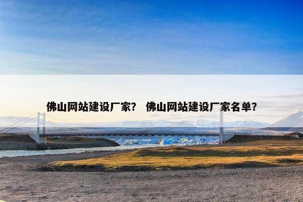 佛山网站建设厂家？ 佛山网站建设厂家名单？