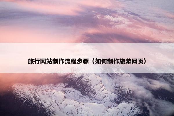 旅行网站制作流程步骤（如何制作旅游网页）