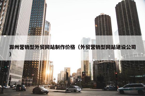 滁州营销型外贸网站制作价格（外贸营销型网站建设公司）