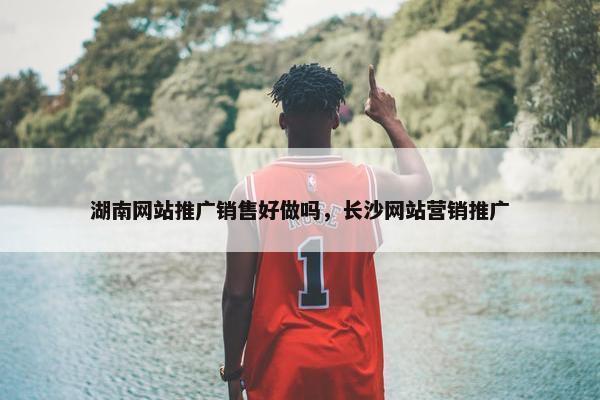 湖南网站推广销售好做吗，长沙网站营销推广
