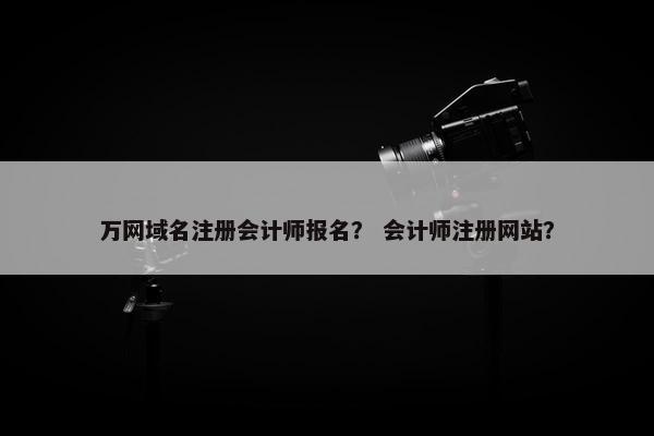 万网域名注册会计师报名？ 会计师注册网站？