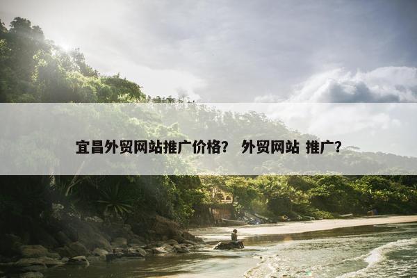宜昌外贸网站推广价格？ 外贸网站 推广？