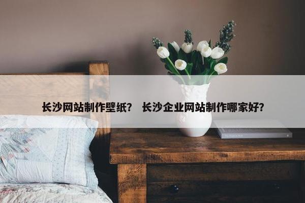 长沙网站制作壁纸？ 长沙企业网站制作哪家好？