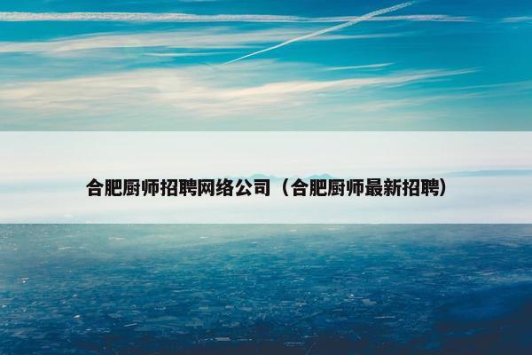 合肥厨师招聘网络公司（合肥厨师最新招聘）