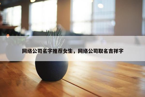 网络公司名字推荐女生，网络公司取名吉祥字