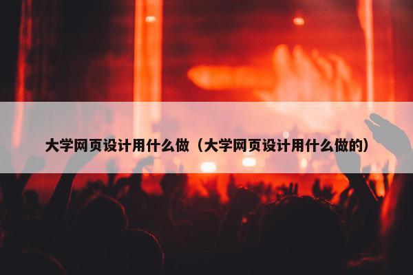 大学网页设计用什么做（大学网页设计用什么做的）