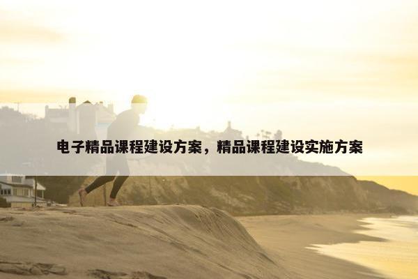电子精品课程建设方案，精品课程建设实施方案