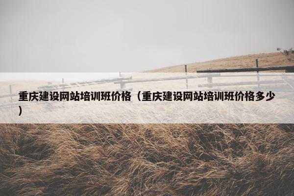 重庆建设网站培训班价格（重庆建设网站培训班价格多少）