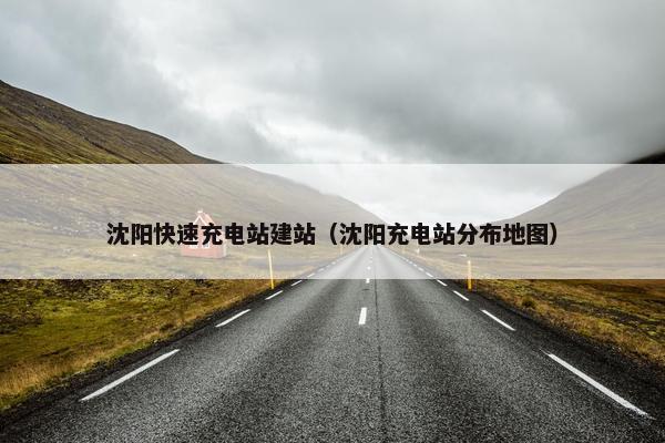 沈阳快速充电站建站（沈阳充电站分布地图）