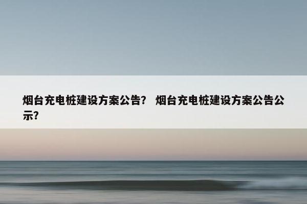 烟台充电桩建设方案公告？ 烟台充电桩建设方案公告公示？