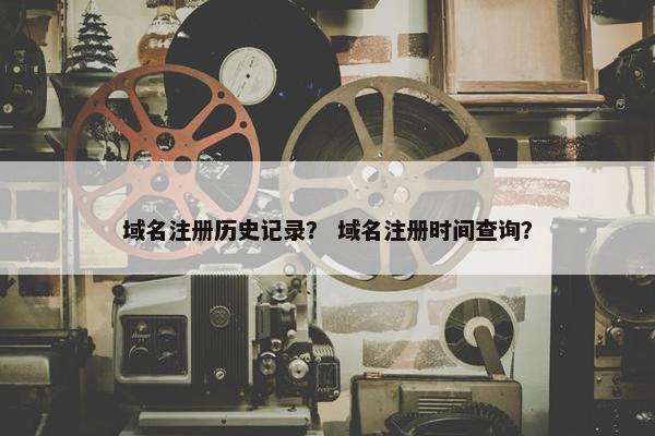 域名注册历史记录？ 域名注册时间查询？