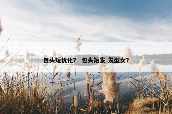 包头短优化？ 包头短发 发型女？