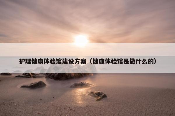 护理健康体验馆建设方案（健康体验馆是做什么的）