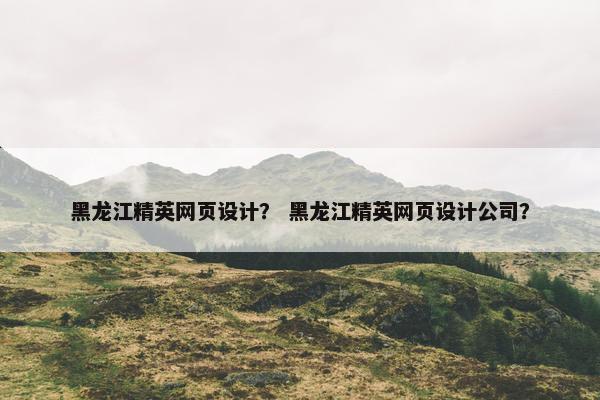 黑龙江精英网页设计？ 黑龙江精英网页设计公司？