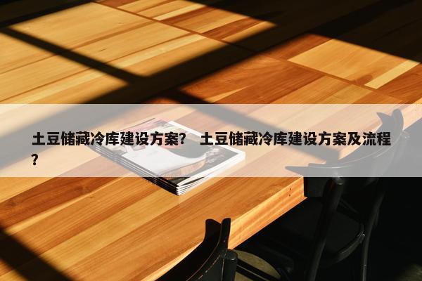 土豆储藏冷库建设方案？ 土豆储藏冷库建设方案及流程？