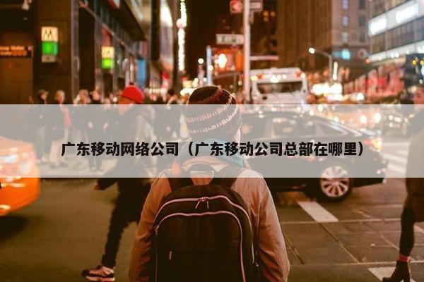 广东移动网络公司（广东移动公司总部在哪里）
