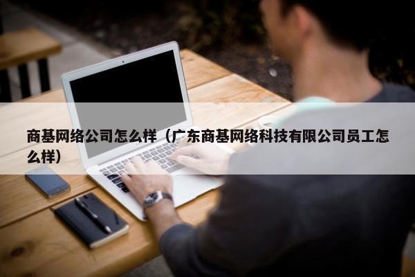 商基网络公司怎么样（广东商基网络科技有限公司员工怎么样）