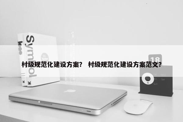 村级规范化建设方案？ 村级规范化建设方案范文？