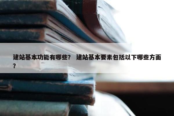 建站基本功能有哪些？ 建站基本要素包括以下哪些方面？