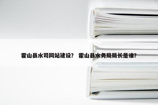 霍山县水司网站建设？ 霍山县水务局局长是谁？
