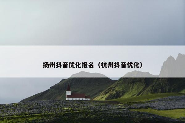 扬州抖音优化报名（杭州抖音优化）