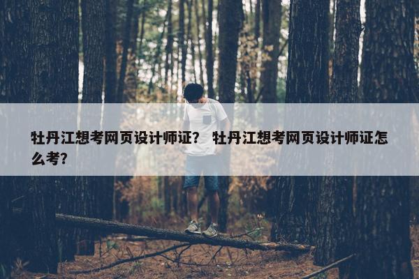 牡丹江想考网页设计师证？ 牡丹江想考网页设计师证怎么考？