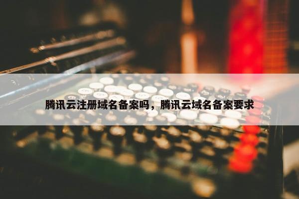 腾讯云注册域名备案吗，腾讯云域名备案要求