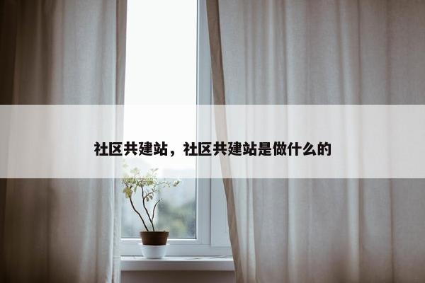 社区共建站，社区共建站是做什么的
