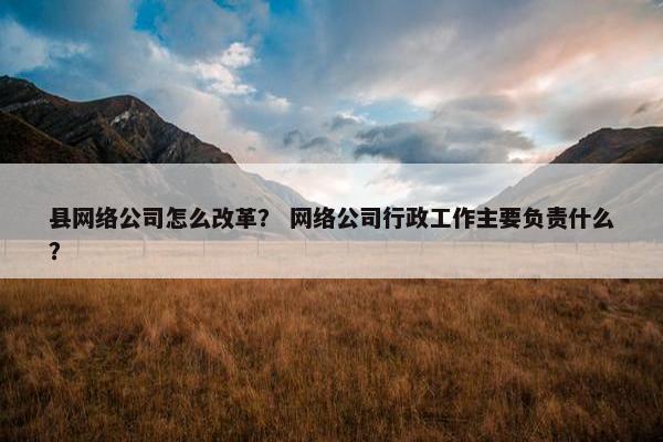县网络公司怎么改革？ 网络公司行政工作主要负责什么？