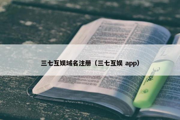 三七互娱域名注册（三七互娱 app）