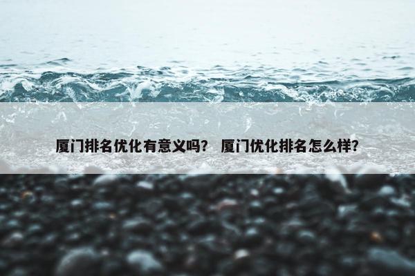 厦门排名优化有意义吗？ 厦门优化排名怎么样？